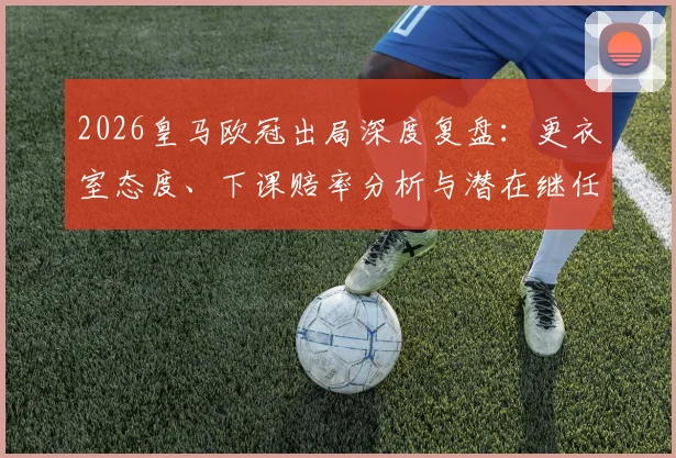 2026皇马欧冠出局深度复盘:更衣室态度、下课赔率分析与潜在继任者前瞻,阿韦洛亚帅位危机全解析