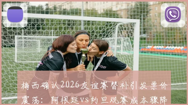 梅西确认2026友谊赛替补引发票价震荡:阿根廷vs约旦观赛成本骤降25%,球迷如何应对与购票攻略