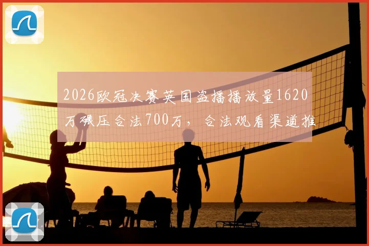2026欧冠决赛英国盗播播放量1620万碾压合法700万，合法观看渠道推荐与防盗播现状分析