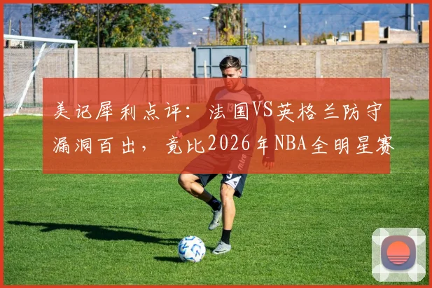 美记犀利点评：法国VS英格兰防守漏洞百出，竟比2026年NBA全明星赛更松散？深度剖析赛事防守强度下滑根源