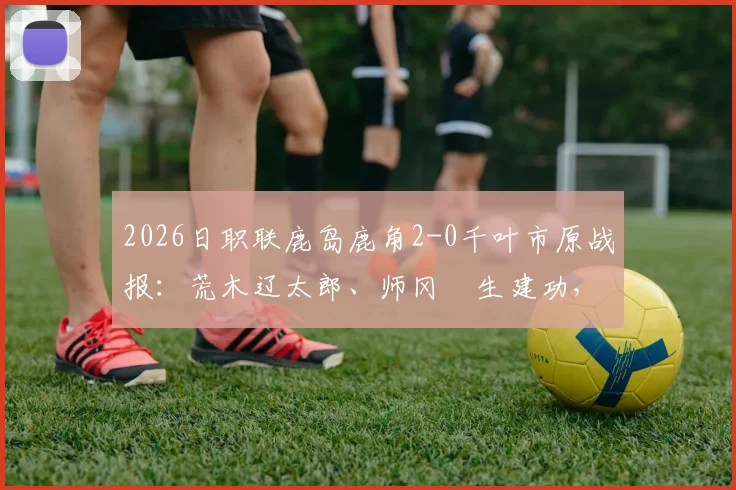 2026日职联鹿岛鹿角2-0千叶市原战报：荒木辽太郎、师冈柊生建功，附两队交锋历史与最新积分榜分析