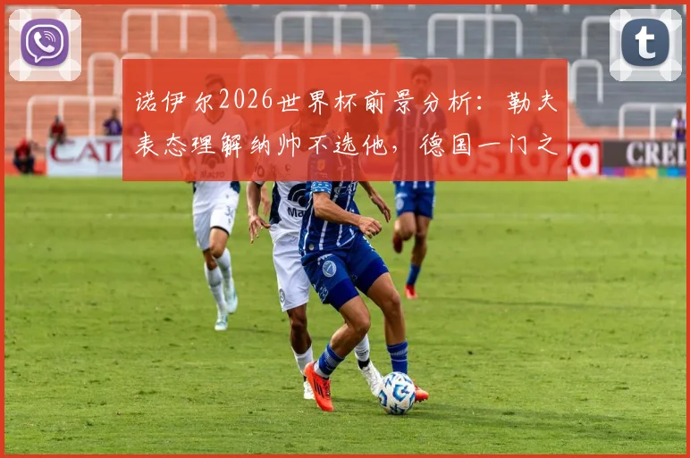 诺伊尔2026世界杯前景分析:勒夫表态理解纳帅不选他,德国一门之争愈演愈烈