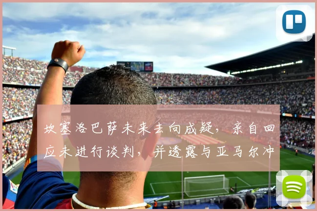 坎塞洛巴萨未来去向成疑，亲自回应未进行谈判，并透露与亚马尔冲突已平息，巴萨更衣室现状分析