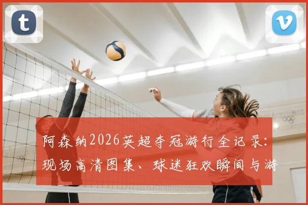 阿森纳2026英超夺冠游行全记录：现场高清图集、球迷狂欢瞬间与游行路线深度解读
