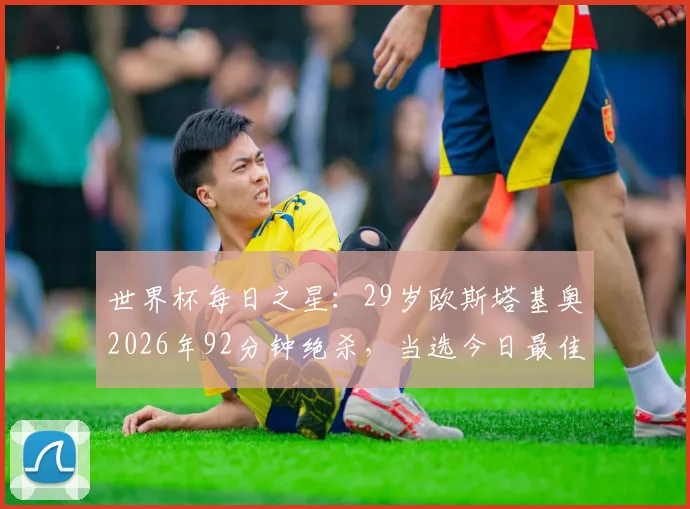 世界杯每日之星：29岁欧斯塔基奥2026年92分钟绝杀，当选今日最佳球员！