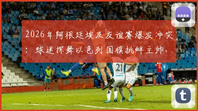 2026年阿根廷埃及友谊赛爆发冲突：球迷挥舞以色列国旗挑衅主帅，背后原因与后续影响深度追踪