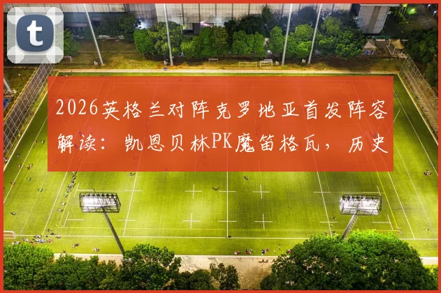 2026英格兰对阵克罗地亚首发阵容解读：凯恩贝林PK魔笛格瓦，历史交锋与战术前瞻深度分析