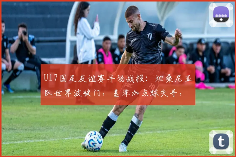 U17国足友谊赛半场战报：坦桑尼亚队世界波破门，基津加点球失手，国足0-1落后