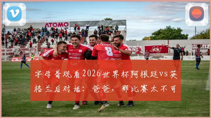 字母哥观看2026世界杯阿根廷vs英格兰后对话：爸爸，那比赛太不可思议了，NBA巨星现场直击球迷狂欢盛况