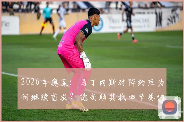 2026年奥莱:马丁内斯对阵约旦为何继续首发?德尚助其找回节奏的战术考量解析