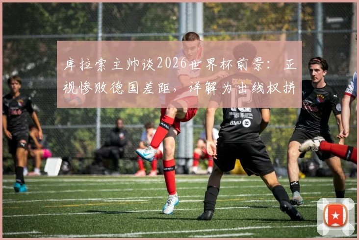 库拉索主帅谈2026世界杯前景：正视惨败德国差距，详解为出线权拼搏到底的战略部署