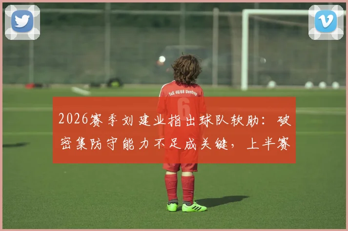 2026赛季刘建业指出球队软肋:破密集防守能力不足成关键,上半赛季防守为主策略面临调整