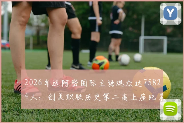 2026年迈阿密国际主场观众达75824人,创美职联历史第二高上座纪录深度解读