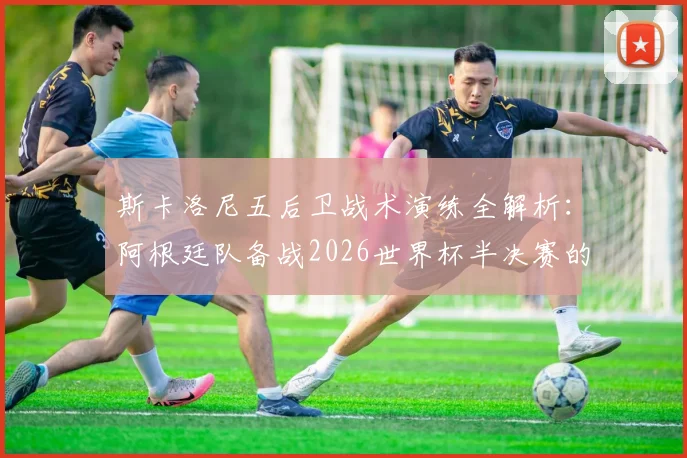 斯卡洛尼五后卫战术演练全解析:阿根廷队备战2026世界杯半决赛的阵容选择与战术考量