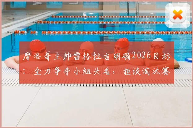 摩洛哥主帅雷格拉吉明确2026目标：全力争夺小组头名，拒谈淘汰赛潜在对手，解析北非劲旅战术核心与出线前景