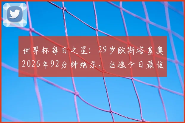 世界杯每日之星：29岁欧斯塔基奥2026年92分钟绝杀，当选今日最佳球员！