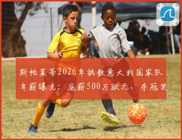 斯帕莱蒂2026年执教意大利国家队年薪曝光：底薪500万欧元，夺冠奖金另算，合同细节解读