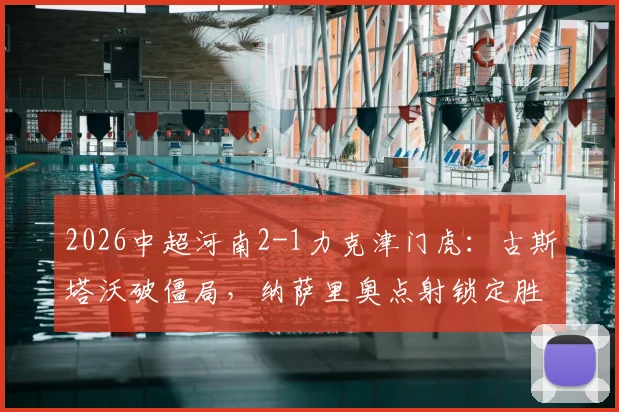 2026中超河南2-1力克津门虎：古斯塔沃破僵局，纳萨里奥点射锁定胜局，附全场关键镜头回顾