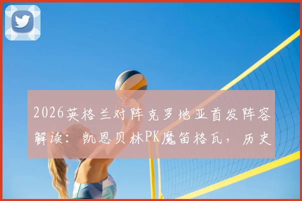 2026英格兰对阵克罗地亚首发阵容解读：凯恩贝林PK魔笛格瓦，历史交锋与战术前瞻深度分析