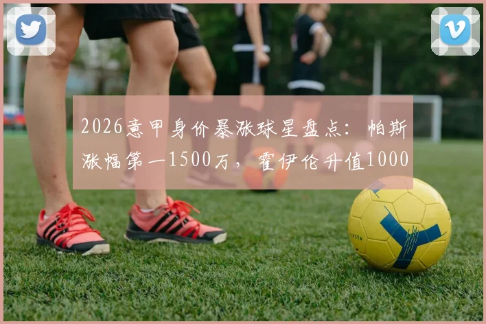 2026意甲身价暴涨球星盘点：帕斯涨幅第一1500万，霍伊伦升值1000万跻身前列