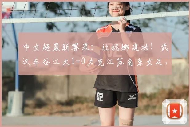 中女超最新赛果：让妮娜建功！武汉车谷江大1-0力克江苏南京女足，2026赛季关键三分到手