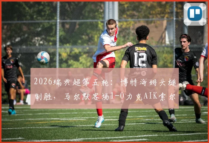 2026瑞典超第五轮:博特海姆头槌制胜,马尔默客场1-0力克AIK索尔纳,继续领跑积分榜