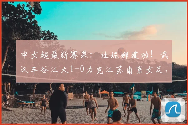 中女超最新赛果:让妮娜建功!武汉车谷江大1-0力克江苏南京女足,2026赛季关键三分到手