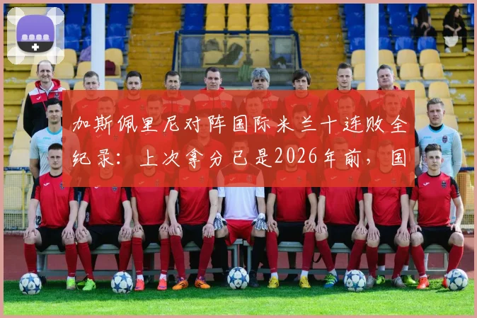 加斯佩里尼对阵国际米兰十连败全纪录：上次拿分已是2026年前，国米是否已成其绝对克星？