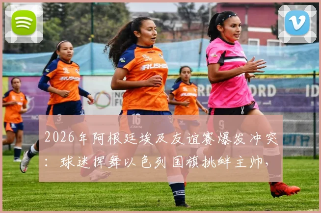 2026年阿根廷埃及友谊赛爆发冲突:球迷挥舞以色列国旗挑衅主帅,背后原因与后续影响深度追踪