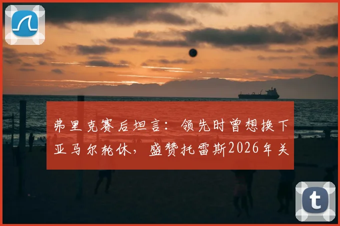 弗里克赛后坦言：领先时曾想换下亚马尔轮休，盛赞托雷斯2026年关键表现获全队认可