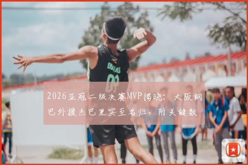 2026亚冠二级决赛MVP揭晓：大阪钢巴外援杰巴里实至名归，附关键数据与球队战绩深度回顾