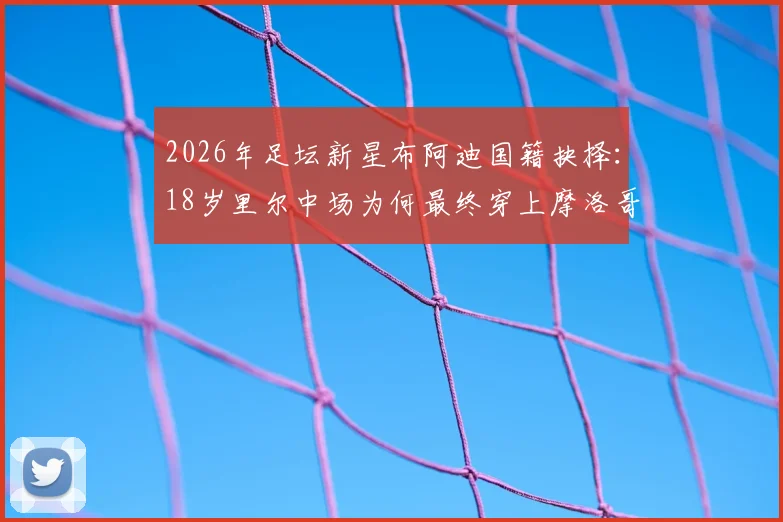 2026年足坛新星布阿迪国籍抉择：18岁里尔中场为何最终穿上摩洛哥战袍而非法国队服？