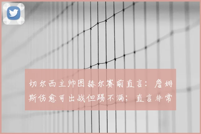 切尔西主帅图赫尔赛前直言：詹姆斯伤愈可出战但踢不满；直言非常了解哈兰德的战术特点