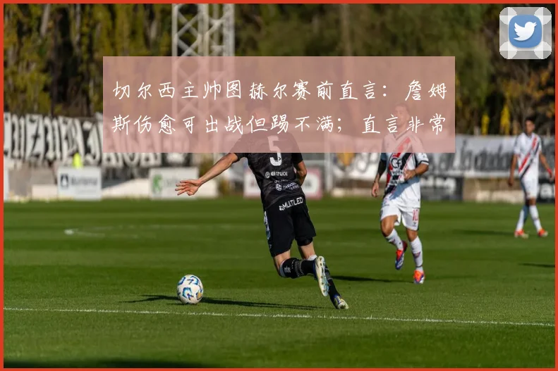 切尔西主帅图赫尔赛前直言:詹姆斯伤愈可出战但踢不满;直言非常了解哈兰德的战术特点