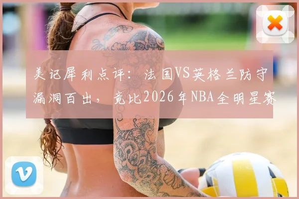 美记犀利点评：法国VS英格兰防守漏洞百出，竟比2026年NBA全明星赛更松散？深度剖析赛事防守强度下滑根源