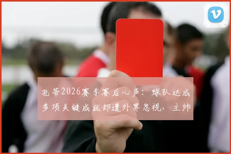 孔蒂2026赛季赛后心声:球队达成多项关键成就却遭外界忽视,主帅深度剖析幕后实情
