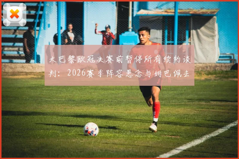 大巴黎欧冠决赛前暂停所有续约谈判：2026赛季阵容悬念与姆巴佩去留成焦点，深度解析俱乐部关键决策