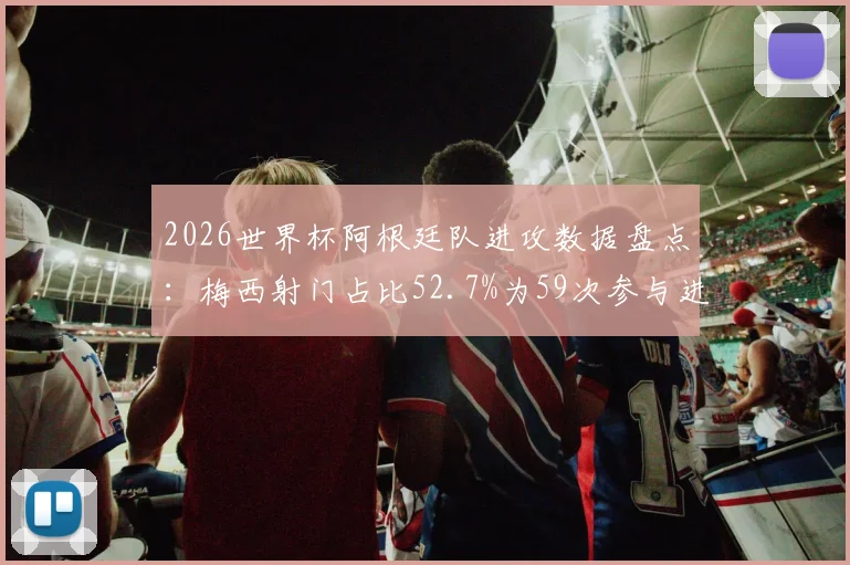 2026世界杯阿根廷队进攻数据盘点：梅西射门占比52.7%为59次参与进攻主因，详析球队进攻点单一现象