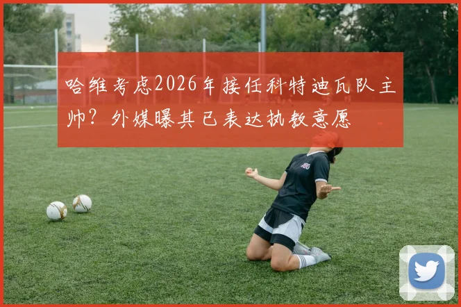哈维考虑2026年接任科特迪瓦队主帅？外媒曝其已表达执教意愿