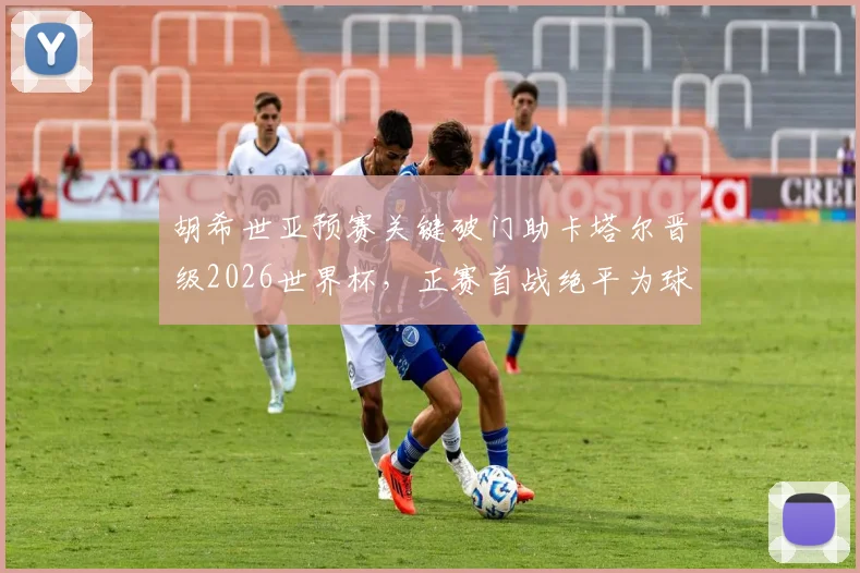 胡希世亚预赛关键破门助卡塔尔晋级2026世界杯，正赛首战绝平为球队拿下宝贵一分