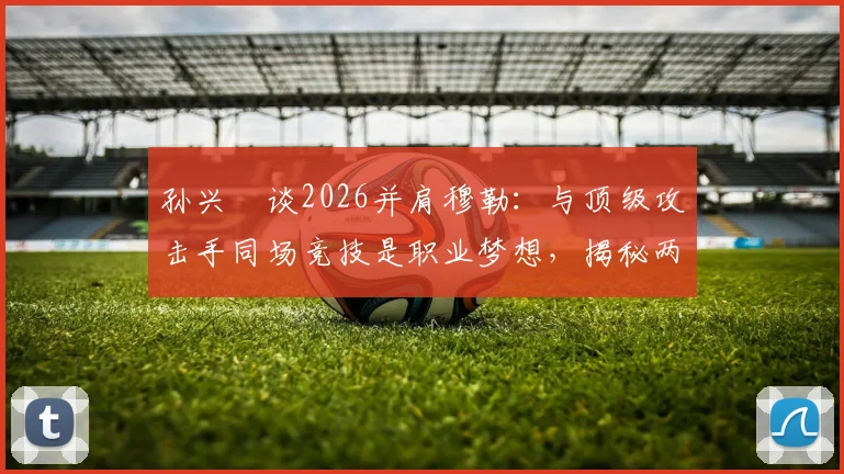 孙兴慜谈2026并肩穆勒:与顶级攻击手同场竞技是职业梦想,揭秘两人配合化学反应