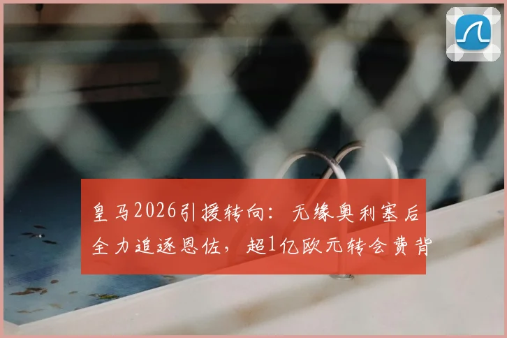 皇马2026引援转向：无缘奥利塞后全力追逐恩佐，超1亿欧元转会费背后的战略解析