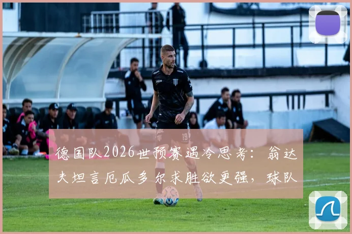 德国队2026世预赛遇冷思考：翁达夫坦言厄瓜多尔求胜欲更强，球队硬度需提升，附赛事深度观察
