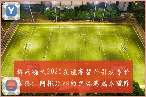 梅西确认2026友谊赛替补引发票价震荡：阿根廷vs约旦观赛成本骤降25%，球迷如何应对与购票攻略