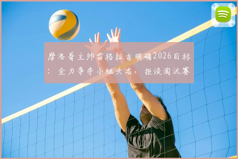 摩洛哥主帅雷格拉吉明确2026目标:全力争夺小组头名,拒谈淘汰赛潜在对手,解析北非劲旅战术核心与出线前景