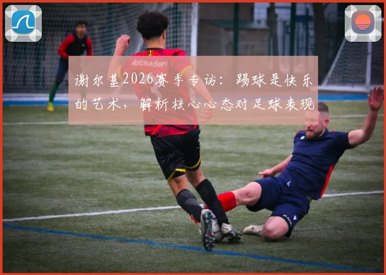 谢尔基2026赛季专访:踢球是快乐的艺术,解析核心心态对足球表现的真实影响