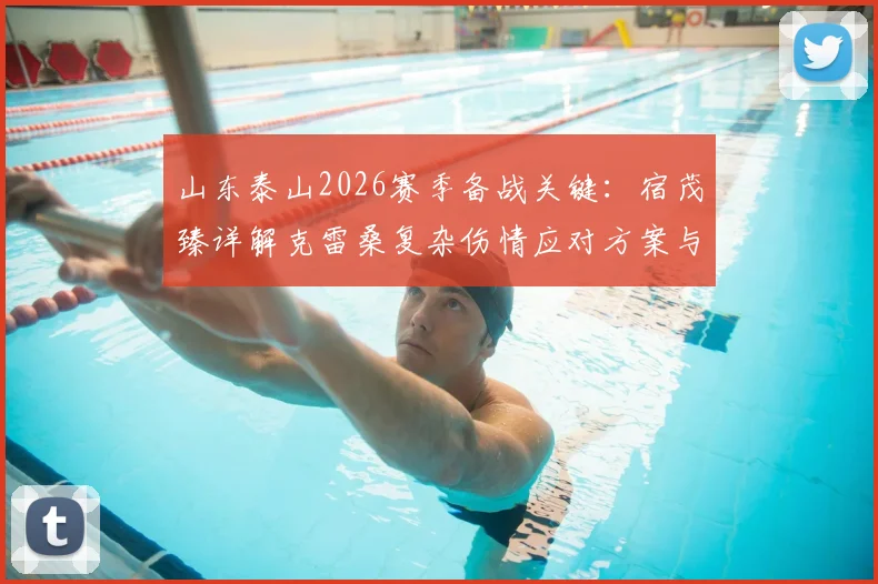 山东泰山2026赛季备战关键：宿茂臻详解克雷桑复杂伤情应对方案与针对性定位球战术训练指南