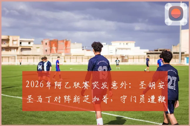2026年阿乙联赛突发意外：圣胡安圣马丁对阵新芝加哥，守门员遭鞭炮袭击致比赛腰斩，事件回顾与后续跟进