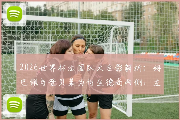 2026世界杯法国队大合影解析：姆巴佩与登贝莱为何坐德尚两侧，左右护法称谓从何而来