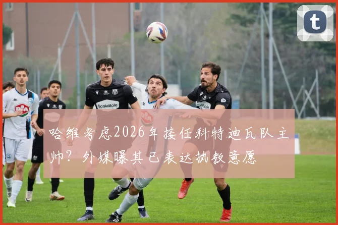 哈维考虑2026年接任科特迪瓦队主帅？外媒曝其已表达执教意愿